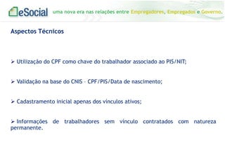 uma nova era nas relações entre Empregadores, Empregados e Governo.

Aspectos Técnicos

 Utilização do CPF como chave do trabalhador associado ao PIS/NIT;

 Validação na base do CNIS – CPF/PIS/Data de nascimento;
 Cadastramento inicial apenas dos vínculos ativos;

 Informações de trabalhadores sem vínculo contratados com natureza
permanente.

 