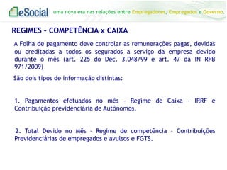 uma nova era nas relações entre Empregadores, Empregados e Governo.

REGIMES – COMPETÊNCIA x CAIXA
A Folha de pagamento deve controlar as remunerações pagas, devidas
ou creditadas a todos os segurados a serviço da empresa devido
durante o mês (art. 225 do Dec. 3.048/99 e art. 47 da IN RFB
971/2009)
São dois tipos de informação distintas:

1. Pagamentos efetuados no mês – Regime de Caixa – IRRF e
Contribuição previdenciária de Autônomos.
2. Total Devido no Mês – Regime de competência – Contribuições
Previdenciárias de empregados e avulsos e FGTS.

 