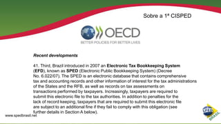 Sobre a 1ª CISPED

Recent developments
41. Third, Brazil introduced in 2007 an Electronic Tax Bookkeeping System
(EFD), known as SPED (Electronic Public Bookkeeping System) (Decree
No. 6.022/07). The SPED is an electronic database that contains comprehensive
tax and accounting records and other information of interest for the tax administrations
of the States and the RFB, as well as records on tax assessments on
transactions performed by taxpayers. Increasingly, taxpayers are required to
submit this electronic file to the tax authorities. In addition to penalties for the
lack of record keeping, taxpayers that are required to submit this electronic file
are subject to an additional fine if they fail to comply with this obligation (see
further details in Section A below).

www.spedbrasil.net

 
