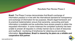 Resultado Peer Review Phase 2
Brazil: The Phase 2 review demonstrates that Brazil’s exchange of
information practice is in line with the international standard for transparency
and exchange of information for tax purposes. Brazil’s legal framework and
its practical implementation ensure that ownership, accounting and bank
information is available and tax authorities have access powers to obtain the
requested information. In some instances the competent authority has been
unable to answer all requests in a timely manner due to a lack of resources
and insufficient monitoring of timeframes for obtaining and providing
information. Nevertheless, Brazil is viewed by its peers as a reliable and
cooperative EOI partner.
www.spedbrasil.net

 
