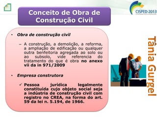 Conceito de Obra de
Construção Civil
•

Obra de construção civil
– A construção, a demolição, a reforma,
a ampliação de edificação ou qualquer
outra benfeitoria agregada ao solo ou
ao
subsolo,
vide
referencia
do
tratamento do que é obra no anexo
vii da in 971/2009

•

Empresa construtora
 Pessoa
jurídica
legalmente
constituída cujo objeto social seja
a indústria de construção civil com
registro no CREA, na forma do art.
59 da lei n. 5.194, de 1966.

 