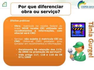 Por que diferenciar
obra ou serviço?
•

Efeitos práticos
– Obra: matrícula na receita federal do
brasil HOJE recebe CEI utilizado em
recolhimentos e informações, com
eSocial será CNO
– Serviço: não sujeito á matrícula CEI ou
CNO. Utiliza-se CNPJ prestador e/ou
tomador em recolhimentos e informações.
• Geralmente há retenção dos 11%
de INSS na prestação de serviço!!!
• Vide artigo 117, 118 e 119 da IN
971/2009

 