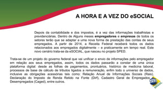 A HORA E A VEZ DO eSOCIAL
Depois da contabilidade e dos impostos, é a vez das informações trabalhistas e
previdenciárias. Dentro de Alguns meses empregadores e empresas de todos os
setores terão que se adaptar a uma nova forma de prestação das contas de seus
empregados. A partir de 2014, a Receita Federal receberá todos os dados
relacionados aos empregados digitalmente – e praticamente em tempo real. Este
novo cenário trata-se da eSOCIAL, que nasceu no projeto SPED.
Trata-se de um projeto do governo federal que vai unificar o envio de informações pelo empregador
em relação aos seus empregados, assim, todos os dados passarão a constar de uma única
plataforma digital: desde as folhas de pagamentos, prontuários, histórico de medicina laboral,
processos de base de cálculo de tributos ligados a remuneração, enfim todo o universo de dados,
inclusive as obrigações acessórias tais como: Relação Anual de Informações Sociais (Rais),
Declaração do Imposto de Renda Retido na Fonte (Dirf), Cadastro Geral de Empregados e
Desempregados (Caged), entre outros.

 