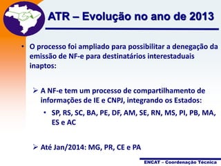 Projeto

ATR – Evolução no ano Fiscal2013
de
Nota
Eletrônica

• O processo foi ampliado para possibilitar a denegação da
emissão de NF-e para destinatários interestaduais
inaptos:

 A NF-e tem um processo de compartilhamento de
informações de IE e CNPJ, integrando os Estados:
• SP, RS, SC, BA, PE, DF, AM, SE, RN, MS, PI, PB, MA,
ES e AC
 Até Jan/2014: MG, PR, CE e PA
ENCAT – Coordenação Técnica

 