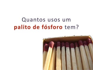 13
Quantos usos um
palito de fósforo tem?
 