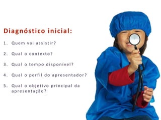 22
Diagnóstico inicial:
1 . Qu em vai assistir?
2 . Qu al o contexto?
3 . Qu al o temp o d isp on ível?
4 . Qu al o p erfil d o ap resentad or?
5 . Qual o objetivo principal da
ap resentação?
 