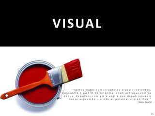 26
VISUAL
“ S o m o s t o d o s c o m u n i c a d o r e s v i s u a i s i n e r e n t e s .
C o n s i d e r e o j a r d i m d e i n f â n c i a : e r a m p i n t u r a s c o m o s
d e d o s , d e s e n h o s c o m g i z e a r g i l a q u e i m p u l s i o n a v a m
n o s s a e x p r e s s ã o – e n ã o a s p a l a v r a s e p l a n i l h a s . ”
Nancy Duarte
 