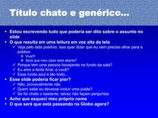 29
Título chato e genérico...
 Estou escrevendo tudo que poderia ser dito sobre o assunto no
slide
 O que resulta em uma leitura em voz alta da tela
 Veja pelo lado positivo: isso quer dizer que eu nem preciso olhar para o
público
 Viva!!!
 Será que meu zíper está aberto?
 Porque tem uma pessoa bocejando no fundo da sala?
 Eu amo a fonte Arial, e você?
 Esse fundo azul é tão lindo...
 Esse slide poderia ficar pior?
 Não, provavelmente não
 Quem sabe eu devesse incluir uma piada?
 Se for chato o bastante, talvez não façam perguntas
 Acho que esqueci meu próprio nome
 O que será que está passando na Globo agora?
 