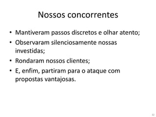 32
Nossos concorrentes
• Mantiveram passos discretos e olhar atento;
• Observaram silenciosamente nossas
investidas;
• Rondaram nossos clientes;
• E, enfim, partiram para o ataque com
propostas vantajosas.
 