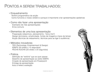 PONTOS A SEREM TRABALHADOS:
  ‣   Enquadramento
      Roteiro programático da acção
      Como funciona o nosso cérebro e porque é importante criar apresentações apelativas

  ‣   Como não fazer uma apresentação
       Exemplos de más apresentações
       Erros comuns

  ‣   Elementos de uma boa apresentação
       Preparação (objectivos, planeamento, “story-line”)
       Design (princípios, simplicidade, fontes de imagens e tipos de letras)
       Acção (técnicas de relaxamento, técnicas para se ligar à audiência)

  ‣   Métodos inovadores
       TED (Technology, Entertainment & Design)
       IGNITE (20 slides x 15 segundos)
       PECHA KUCHA (20 slides x 20 segundos)

  ‣   Prática
       Definição de “estória” que se quer passar
       Desenho de apresentação ao estilo IGNITE
       Criação de apresentação em Powerpoint
       Entrega da apresentação
       Auto e hetero avaliação


                                           Copyright Vasco Gaspar, 2011
 