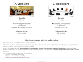 A. SEMINÁRIO                                                               B. WORKSHOPS




                               Duração                                                                      Duração
                               7 horas                                                                      7 horas

                    Máximo de participantes                                                       Máximo de participantes
                           50 pessoas                                                                   10 pessoas
                 (trabalho em pequenos grupos)                                                      (trabalho individual)

                          Valor por acção                                                              Valor por acção
                            sob consulta                                                                 sob consulta



                                          *Condições gerais a todos os formatos:
‣   Os valores incluem o desenho da acção e a entrega da mesma
‣Não estão incluídos no valor encargos relativos a deslocações, aluguer de salas, assim como a criação de manuais (serão apenas entregues folhas de
exercício e materiais “resumo” sobre os conteúdos abordados)
‣ Para a boa realização da acção são necessários 10 computadores portáteis com Microsoft Powerpoint ou Keynote no sentido das equipas
(formato conferência) ou dos indivíduos (formato workshop) poderem desenhar as suas apresentações, material que deverá ser assegurado por parte
do cliente.
‣   As condições de pagamento propostas são as seguintes:
       40% com a adjudicação da proposta
       60% com o encerramento dos trabalhos
       Pagamento contra apresentação de recibo-verde


                                                                   Copyright Vasco Gaspar, 2011
 