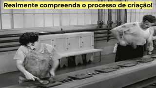 Realmente compreenda o processo de criação!
 
