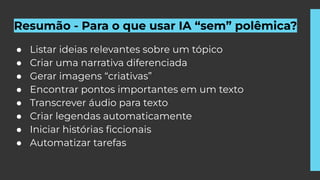 Resumão - Para o que usar IA “sem” polêmica?
● Listar ideias relevantes sobre um tópico
● Criar uma narrativa diferenciada
● Gerar imagens “criativas”
● Encontrar pontos importantes em um texto
● Transcrever áudio para texto
● Criar legendas automaticamente
● Iniciar histórias ﬁccionais
● Automatizar tarefas
 
