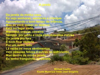 A janela Da janela da minha casa, Eu vejo senhoras, senhores e crianças Aproveitando o bom tempo da infância,  Mas se você quiser se destruir, Está no lugar certo, Maconha, craque, cocaína Sempre  por perto a cada cem,duzentos metros Da janela pra fora É bom ficar esperto Por um outro lado  Lá estão os meus sentimentos Vejo pessoas felizes e outras no sofrimento, Mas dentro da minha janela, Eu tenho franguinho na panela. Michael Coelho Escola Municipal Irmão José Gregório 
