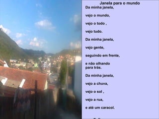 Janela para o   mundo Da minha janela,  vejo o mundo,  vejo o todo ,  vejo tudo.  Da minha janela,  vejo gente,  seguindo em frente,  e não olhando  para trás. Da minha janela,  vejo a chuva,  vejo o sol ,  vejo a rua,  e até um caracol. .  Enfim,  da minha janela ,  vejo o todo,  vejo o tudo,  vejo o nada,  vejo o mundo. Felipe H. De Paula Silva   Escola Municipal Irmão José Gregório 