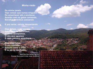Minha visão Da minha janela  Vejo coisas que nunca ninguém viu, Do amanhecer até o anoitecer. Acordo com os gatos cantando, Barulho de ônibus passando E pra variar, celular despertando. Dias felizes, o sol aquece, As nuvens se escondem, O vento desaparece, O céu azul aparece E cada pássaro amanhece. Dias magoados, O céu nublado, Escuro como o chão E eu só na desilusão. Marcela Bernardes Rufino Escola Municipal Irmão José Gregório 