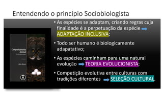 Entendendo o princípio Sociobiologista
• As espécies se adaptam, criando regras cuja
finalidade é a perpetuação da espécie
ADAPTAÇÃO INCLUSIVA;
• Todo ser humano é biologicamente
adapatativo;
• As espécies caminham para uma natural
evolução TEORIA EVOLUCIONISTA;
• Competição evolutiva entre culturas com
tradições diferentes SELEÇÃO CULTURAL.
 