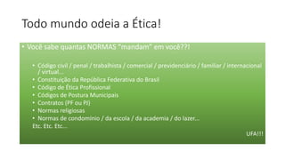 Todo mundo odeia a Ética!
• Você sabe quantas NORMAS “mandam” em você??!
• Código civil / penal / trabalhista / comercial / previdenciário / familiar / internacional
/ virtual...
• Constituição da República Federativa do Brasil
• Código de Ética Profissional
• Códigos de Postura Municipais
• Contratos (PF ou PJ)
• Normas religiosas
• Normas de condomínio / da escola / da academia / do lazer...
Etc. Etc. Etc...
UFA!!!
 