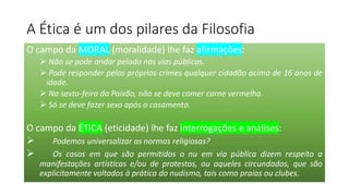 A Ética é um dos pilares da Filosofia
O campo da MORAL (moralidade) lhe faz afirmações:
➢ Não se pode andar pelado nas vias públicas.
➢ Pode responder pelos próprios crimes qualquer cidadão acima de 16 anos de
idade.
➢ Na sexta-feira da Paixão, não se deve comer carne vermelha.
➢ Só se deve fazer sexo após o casamento.
O campo da ÉTICA (eticidade) lhe faz interrogações e análises:
➢ Podemos universalizar as normas religiosas?
➢ Os casos em que são permitidos o nu em via pública dizem respeito a
manifestações artísticas e/ou de protestos, ou aqueles circundados, que são
explicitamente voltados à prática do nudismo, tais como praias ou clubes.
 