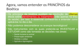 Agora, vamos entender os PRINCÍPIOS da
Bioética
• Os princípios da bioética auxiliam na resolução de dilemas
éticos sobre atendimentos ou tratamentos (não apenas na área
da saúde), por isso, é essencial conhecê-los e entender como
aplicá-los no dia a dia.
• Não podemos desconsiderar os avanços tecnológicos!
• São instrumentos com os quais pretende-se INVESTIGAR e
ESTUDAR como são tomadas as decisões nas áreas:
• Saúde humana ou animal
• Preservação ambiental
• Direitos e Justiça
• Agrícola e Agronegócio
 