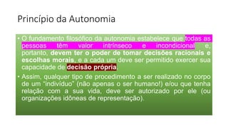 Princípio da Autonomia
• O fundamento filosófico da autonomia estabelece que todas as
pessoas têm valor intrínseco e incondicional e,
portanto, devem ter o poder de tomar decisões racionais e
escolhas morais, e a cada um deve ser permitido exercer sua
capacidade de decisão própria.
• Assim, qualquer tipo de procedimento a ser realizado no corpo
de um “indivíduo” (não apenas o ser humano!) e/ou que tenha
relação com a sua vida, deve ser autorizado por ele (ou
organizações idôneas de representação).
 