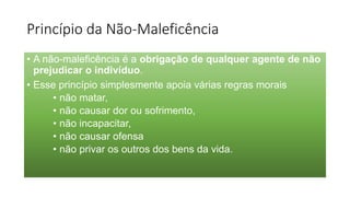 Princípio da Não-Maleficência
• A não-maleficência é a obrigação de qualquer agente de não
prejudicar o indivíduo.
• Esse princípio simplesmente apoia várias regras morais
• não matar,
• não causar dor ou sofrimento,
• não incapacitar,
• não causar ofensa
• não privar os outros dos bens da vida.
 