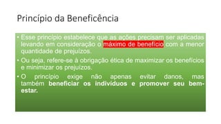 Princípio da Beneficência
• Esse princípio estabelece que as ações precisam ser aplicadas
levando em consideração o máximo de benefício com a menor
quantidade de prejuízos.
• Ou seja, refere-se à obrigação ética de maximizar os benefícios
e minimizar os prejuízos.
• O princípio exige não apenas evitar danos, mas
também beneficiar os indivíduos e promover seu bem-
estar.
 