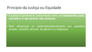 Princípio da Justiça ou Equidade
• A justiça é geralmente interpretada como um tratamento justo,
equitativo e apropriado das pessoas.
• Sem diferenças no tratamento/atendimento por questões
sociais, culturais, étnicas, de gênero ou religiosas.
 