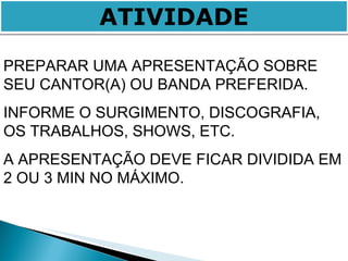 ATIVIDADE PREPARAR UMA APRESENTAÇÃO SOBRE SEU CANTOR(A) OU BANDA PREFERIDA. INFORME O SURGIMENTO, DISCOGRAFIA, OS TRABALHOS, SHOWS, ETC. A APRESENTAÇÃO DEVE FICAR DIVIDIDA EM 2 OU 3 MIN NO MÁXIMO. 