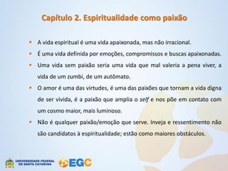 Capítulo 2. Espiritualidade como paixão

 A vida espiritual é uma vida apaixonada, mas não irracional.
 É uma vida definida por emoções, compromissos e buscas apaixonadas.
 Uma vida sem paixão seria uma vida que mal valeria a pena viver, a
   vida de um zumbi, de um autômato.
 O amor é uma das virtudes, é uma das paixões que tornam a vida digna
   de ser vivida, é a paixão que amplia o self e nos põe em contato com
   um cosmo maior, mais luminoso.
 Não é qualquer paixão/emoção que serve. Inveja e ressentimento não
   são candidatos à espiritualidade; estão como maiores obstáculos.
 