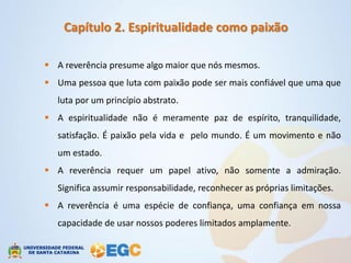 Capítulo 2. Espiritualidade como paixão

 A reverência presume algo maior que nós mesmos.
 Uma pessoa que luta com paixão pode ser mais confiável que uma que
   luta por um princípio abstrato.
 A espiritualidade não é meramente paz de espírito, tranquilidade,
   satisfação. É paixão pela vida e pelo mundo. É um movimento e não
   um estado.
 A reverência requer um papel ativo, não somente a admiração.
   Significa assumir responsabilidade, reconhecer as próprias limitações.
 A reverência é uma espécie de confiança, uma confiança em nossa
   capacidade de usar nossos poderes limitados amplamente.
 