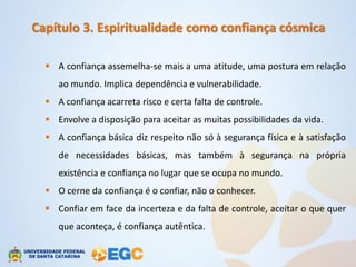 Capítulo 3. Espiritualidade como confiança cósmica

   A confiança assemelha-se mais a uma atitude, uma postura em relação
     ao mundo. Implica dependência e vulnerabilidade.
   A confiança acarreta risco e certa falta de controle.
   Envolve a disposição para aceitar as muitas possibilidades da vida.
   A confiança básica diz respeito não só à segurança física e à satisfação
     de necessidades básicas, mas também à segurança na própria
     existência e confiança no lugar que se ocupa no mundo.
   O cerne da confiança é o confiar, não o conhecer.
   Confiar em face da incerteza e da falta de controle, aceitar o que quer
     que aconteça, é confiança autêntica.
 