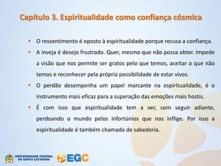 Capítulo 3. Espiritualidade como confiança cósmica

   O ressentimento é oposto à espiritualidade porque recusa a confiança.
   A inveja é desejo frustrado. Quer, mesmo que não possa obter. Impede
     a visão que nos permite ser gratos pelo que temos, aceitar o que não
     temos e reconhecer pela própria possibilidade de estar vivos.
   O perdão desempenha um papel marcante na espiritualidade, é o
     instrumento mais eficaz para a superação das emoções mais hostis.
   É com isso que espiritualidade tem a ver, com seguir adiante,
     perdoando o mundo pelos infortúnios que nos inflige. Por isso a
     espiritualidade é também chamada de sabedoria.
 