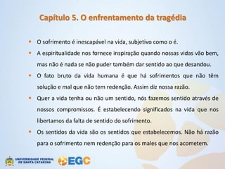 Capítulo 5. O enfrentamento da tragédia

 O sofrimento é inescapável na vida, subjetivo como o é.
 A espiritualidade nos fornece inspiração quando nossas vidas vão bem,
   mas não é nada se não puder também dar sentido ao que desandou.
 O fato bruto da vida humana é que há sofrimentos que não têm
   solução e mal que não tem redenção. Assim diz nossa razão.
 Quer a vida tenha ou não um sentido, nós fazemos sentido através de
   nossos compromissos. É estabelecendo significados na vida que nos
   libertamos da falta de sentido do sofrimento.
 Os sentidos da vida são os sentidos que estabelecemos. Não há razão
   para o sofrimento nem redenção para os males que nos acometem.
 