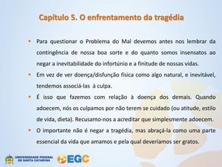 Capítulo 5. O enfrentamento da tragédia

 Para questionar o Problema do Mal devemos antes nos lembrar da
   contingência de nossa boa sorte e do quanto somos insensatos ao
   negar a inevitabilidade do infortúnio e a finitude de nossas vidas.
 Em vez de ver doença/disfunção física como algo natural, e inevitável,
   tendemos associá-las à culpa.
 É isso que fazemos com relação à doença dos demais. Quando
   adoecem, nós os culpamos por não terem se cuidado (ou atitude, estilo
   de vida, dieta). Recusamo-nos a acreditar que simplesmente adoecem.
 O importante não é negar a tragédia, mas abraçá-la como uma parte
   essencial da vida que amamos e pela qual deveríamos ser gratos.
 