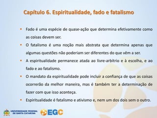 Capítulo 6. Espiritualidade, fado e fatalismo

 Fado é uma espécie de quase-ação que determina efetivamente como
   as coisas devem ser.
 O fatalismo é uma noção mais abstrata que determina apenas que
   algumas questões não poderiam ser diferentes do que vêm a ser.
 A espiritualidade permanece atada ao livre-arbítrio e à escolha, e ao
   fado e ao fatalismo.
 O mandato da espiritualidade pode incluir a confiança de que as coisas
   ocorrerão da melhor maneira, mas é também ter a determinação de
   fazer com que isso aconteça.
 Espiritualidade é fatalismo e ativismo e, nem um dos dois sem o outro.
 