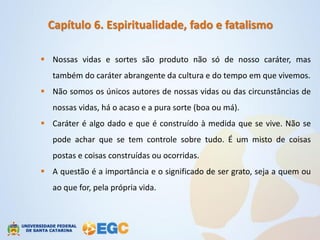 Capítulo 6. Espiritualidade, fado e fatalismo

 Nossas vidas e sortes são produto não só de nosso caráter, mas
   também do caráter abrangente da cultura e do tempo em que vivemos.
 Não somos os únicos autores de nossas vidas ou das circunstâncias de
   nossas vidas, há o acaso e a pura sorte (boa ou má).
 Caráter é algo dado e que é construído à medida que se vive. Não se
   pode achar que se tem controle sobre tudo. É um misto de coisas
   postas e coisas construídas ou ocorridas.
 A questão é a importância e o significado de ser grato, seja a quem ou
   ao que for, pela própria vida.
 