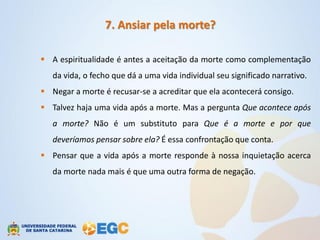 7. Ansiar pela morte?

 A espiritualidade é antes a aceitação da morte como complementação
   da vida, o fecho que dá a uma vida individual seu significado narrativo.
 Negar a morte é recusar-se a acreditar que ela acontecerá consigo.
 Talvez haja uma vida após a morte. Mas a pergunta Que acontece após
   a morte? Não é um substituto para Que é a morte e por que
   deveríamos pensar sobre ela? É essa confrontação que conta.
 Pensar que a vida após a morte responde à nossa inquietação acerca
   da morte nada mais é que uma outra forma de negação.
 
