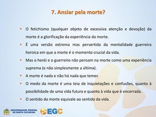 7. Ansiar pela morte?

 O fetichismo (qualquer objeto de excessiva atenção e devoção) da
   morte é a glorificação da experiência da morte.
 É uma versão extrema mas pervertida da mentalidade guerreira
   heroica em que a morte é o momento crucial da vida.
 Mas o herói e o guerreiro não pensam na morte como uma experiência
   suprema (e não simplesmente a última).
 A morte é nada e não há nada que temer.
 O medo da morte é uma teia de inquietações e confusões, quanto à
   possibilidade de uma vida futura e quanto à vida que é encerrada.
 O sentido da morte equivale ao sentido da vida.
 
