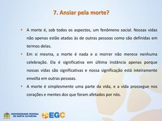 7. Ansiar pela morte?

 A morte é, sob todos os aspectos, um fenômeno social. Nossas vidas
   não apenas estão atadas às de outras pessoas como são definidas em
   termos delas.
 Em si mesma, a morte é nada e o morrer não merece nenhuma
   celebração. Ela é significativa em última instância apenas porque
   nossas vidas são significativas e nossa significação está inteiramente
   envolta em outras pessoas.
 A morte é simplesmente uma parte da vida, e a vida prossegue nos
   corações e mentes dos que foram afetados por nós.
 