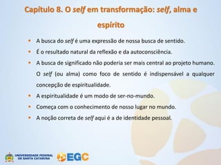 Capítulo 8. O self em transformação: self, alma e
                            espírito
  A busca do self é uma expressão de nossa busca de sentido.
  É o resultado natural da reflexão e da autoconsciência.
  A busca de significado não poderia ser mais central ao projeto humano.
    O self (ou alma) como foco de sentido é indispensável a qualquer
    concepção de espiritualidade.
  A espiritualidade é um modo de ser-no-mundo.
  Começa com o conhecimento de nosso lugar no mundo.
  A noção correta de self aqui é a de identidade pessoal.
 
