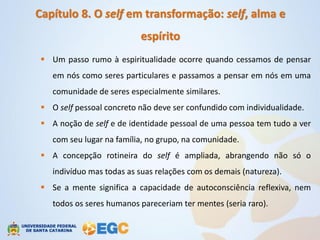 Capítulo 8. O self em transformação: self, alma e
                           espírito
  Um passo rumo à espiritualidade ocorre quando cessamos de pensar
    em nós como seres particulares e passamos a pensar em nós em uma
    comunidade de seres especialmente similares.
  O self pessoal concreto não deve ser confundido com individualidade.
  A noção de self e de identidade pessoal de uma pessoa tem tudo a ver
    com seu lugar na família, no grupo, na comunidade.
  A concepção rotineira do self é ampliada, abrangendo não só o
    indivíduo mas todas as suas relações com os demais (natureza).
  Se a mente significa a capacidade de autoconsciência reflexiva, nem
    todos os seres humanos pareceriam ter mentes (seria raro).
 