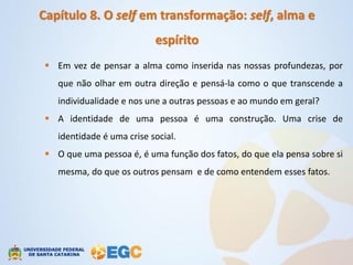 Capítulo 8. O self em transformação: self, alma e
                            espírito
  Em vez de pensar a alma como inserida nas nossas profundezas, por
    que não olhar em outra direção e pensá-la como o que transcende a
    individualidade e nos une a outras pessoas e ao mundo em geral?
  A identidade de uma pessoa é uma construção. Uma crise de
    identidade é uma crise social.
  O que uma pessoa é, é uma função dos fatos, do que ela pensa sobre si
    mesma, do que os outros pensam e de como entendem esses fatos.
 