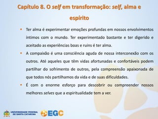 Capítulo 8. O self em transformação: self, alma e
                           espírito
  Ter alma é experimentar emoções profundas em nossos envolvimentos
   íntimos com o mundo. Ter experimentado bastante e ter digerido e
   aceitado as experiências boas e ruins é ter alma.
  A compaixão é uma consciência aguda de nossa interconexão com os
   outros. Até aqueles que têm vidas afortunadas e confortáveis podem
   partilhar do sofrimento de outros, pela compreensão apaixonada de
   que todos nós partilhamos da vida e de suas dificuldades.
  É com o enorme esforço para descobrir ou compreender nossos
   melhores selves que a espiritualidade tem a ver.
 