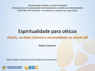 UNIVERSIDADE FEDERAL DE SANTA CATARINA
     PROGRAMA DE PÓS-GRADUAÇÃO EM ENGENHARIA E GESTÃO DO CONHECIMENTO
         DISCIPLINA: PGP 3236-002 – O indivíduo no contexto das organizações




            Espiritualidade para céticos
Paixão, verdade cósmica e racionalidade no século XXI

                                  Robert Solomon




Helen Günther, Doutoranda área Gestão do Conhecimento
 