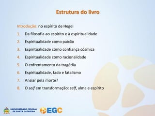 Estrutura do livro

Introdução: no espírito de Hegel
1.   Da filosofia ao espírito e à espiritualidade
2.   Espiritualidade como paixão
3.   Espiritualidade como confiança cósmica
4.   Espiritualidade como racionalidade
5.   O enfrentamento da tragédia
6.   Espiritualidade, fado e fatalismo
7.   Ansiar pela morte?
8.   O self em transformação: self, alma e espírito
 