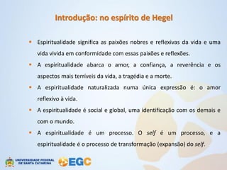 Introdução: no espírito de Hegel

 Espiritualidade significa as paixões nobres e reflexivas da vida e uma
   vida vivida em conformidade com essas paixões e reflexões.
 A espiritualidade abarca o amor, a confiança, a reverência e os
   aspectos mais terríveis da vida, a tragédia e a morte.
 A espiritualidade naturalizada numa única expressão é: o amor
   reflexivo à vida.
 A espiritualidade é social e global, uma identificação com os demais e
   com o mundo.
 A espiritualidade é um processo. O self é um processo, e a
   espiritualidade é o processo de transformação (expansão) do self.
 