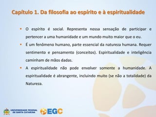 Capítulo 1. Da filosofia ao espírito e à espiritualidade

    O espírito é social. Representa nossa sensação de participar e
     pertencer a uma humanidade e um mundo muito maior que o eu.
    É um fenômeno humano, parte essencial da natureza humana. Requer
     sentimento e pensamento (conceitos). Espiritualidade e inteligência
     caminham de mãos dadas.
    A espiritualidade não pode envolver somente a humanidade. A
     espiritualidade é abrangente, incluindo muito (se não a totalidade) da
     Natureza.
 