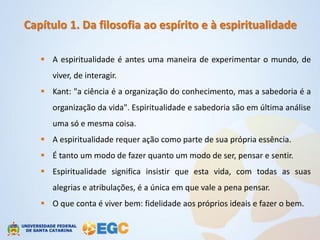 Capítulo 1. Da filosofia ao espírito e à espiritualidade

    A espiritualidade é antes uma maneira de experimentar o mundo, de
      viver, de interagir.
    Kant: "a ciência é a organização do conhecimento, mas a sabedoria é a
      organização da vida". Espiritualidade e sabedoria são em última análise
      uma só e mesma coisa.
    A espiritualidade requer ação como parte de sua própria essência.
    É tanto um modo de fazer quanto um modo de ser, pensar e sentir.
    Espiritualidade significa insistir que esta vida, com todas as suas
      alegrias e atribulações, é a única em que vale a pena pensar.
    O que conta é viver bem: fidelidade aos próprios ideais e fazer o bem.
 