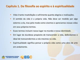 Capítulo 1. Da filosofia ao espírito e à espiritualidade

    Vida é tanto insatisfação e sofrimento quanto alegrias e realizações.
    O sentido da vida é a própria vida. Não deve ser medido por algo
      externo a ela, mas pelo modo como vivemos e apreciamos nossas vidas
      em seus próprios termos.
    Esses termos incluem nosso lugar no mundo e nossa identidade.
    Em lugar do duvidoso propósito de transcender a vida, defendamos o
      ideal de transcendermos a nós mesmos na vida.
    Espiritualidade significa pensar a própria vida como uma obra de arte
      em andamento.
 